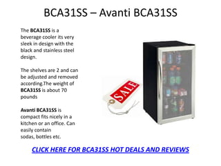 BCA31SS – Avanti BCA31SS
The BCA31SS is a
beverage cooler its very
sleek in design with the
black and stainless steel
design.

The shelves are 2 and can
be adjusted and removed
according.The weight of
BCA31SS is about 70
pounds

Avanti BCA31SS is
compact fits nicely in a
kitchen or an office. Can
easily contain
sodas, bottles etc.

     CLICK HERE FOR BCA31SS HOT DEALS AND REVIEWS
 