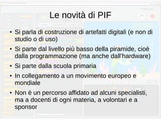 Le novità di PIF
● Si parla di costruzione di artefatti digitali (e non di
studio o di uso)
● Si parte dal livello più basso della piramide, cioè
dalla programmazione (ma anche dall’hardware)
● Si parte dalla scuola primaria
● In collegamento a un movimento europeo e
mondiale
● Non è un percorso affidato ad alcuni specialisti,
ma a docenti di ogni materia, a volontari e a
sponsor
 