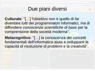 Due piani diversi
Culturale: "[…] l'obiettivo non è quello di far
diventare tutti dei programmatori informatici, ma di
diffondere conoscenze scientifiche di base per la
comprensione della società moderna".
Metacognitivo: "[…] la conoscenza dei concetti
fondamentali dell'informatica aiuta a sviluppare la
capacità di risoluzione di problemi e la creatività".
 
