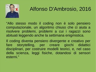 Alfonso D'Ambrosio, 2016
"Allo stesso modo il coding non è solo pensiero
computazionale, un algoritmo chiuso che ci aiuta a
risolvere problemi, problemi a cui i ragazzi sono
abituati leggendo anche la settimana enigmistica.
Il coding diventa pensiero divergente e creativo per
fare storytelling, per creare giochi didattici
disciplinari, per costruire modelli teorici, e, nel caso
della scienza, leggi fisiche, dotandosi di sensori
esterni."
 