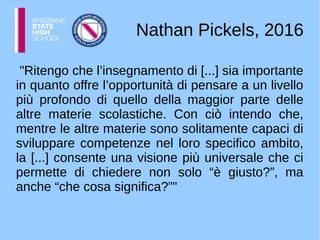 Nathan Pickels, 2016
"Ritengo che l’insegnamento di [...] sia importante
in quanto offre l’opportunità di pensare a un livello
più profondo di quello della maggior parte delle
altre materie scolastiche. Con ciò intendo che,
mentre le altre materie sono solitamente capaci di
sviluppare competenze nel loro specifico ambito,
la [...] consente una visione più universale che ci
permette di chiedere non solo “è giusto?”, ma
anche “che cosa significa?”"
 