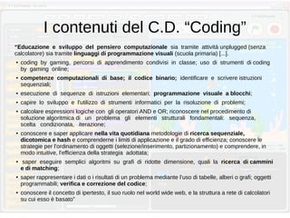I contenuti del C.D. “Coding”
“Educazione e sviluppo del pensiero computazionale sia tramite attività unplugged (senza
calcolatore) sia tramite linguaggi di programmazione visuali (scuola primaria) [...].
● coding by gaming, percorsi di apprendimento condivisi in classe; uso di strumenti di coding
by gaming online;
● competenze computazionali di base; il codice binario; identificare e scrivere istruzioni
sequenziali;
● esecuzione di sequenze di istruzioni elementari; programmazione visuale a blocchi;
● capire lo sviluppo e l'utilizzo di strumenti informatici per la risoluzione di problemi;
● calcolare espressioni logiche con gli operatori AND e OR; riconoscere nel procedimento di
soluzione algoritmica di un problema gli elementi strutturali fondamentali: sequenza,
scelta condizionata, iterazione;
● conoscere e saper applicare nella vita quotidiana metodologie di ricerca sequenziale,
dicotomica e hash e comprenderne i limiti di applicazione e il grado di efficienza; conoscere le
strategie per l'ordinamento di oggetti (selezione/inserimento, partizionamento) e comprendere, in
modo intuitive, l'efficienza della strategia adottata;
● saper eseguire semplici algoritmi su grafi di ridotte dimensione, quali la ricerca di cammini
e di matching;
● saper rappresentare i dati o i risultati di un problema mediante l’uso di tabelle, alberi o grafi; oggetti
programmabili; verifica e correzione del codice;
● conoscere il concetto di ipertesto, il suo ruolo nel world wide web, e la struttura a rete di calcolatori
su cui esso è basato”
 