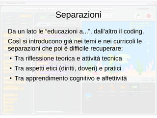 Separazioni
Da un lato le “educazioni a...”, dall’altro il coding.
Così si introducono già nei temi e nei curricoli le
separazioni che poi è difficile recuperare:
● Tra riflessione teorica e attività tecnica
● Tra aspetti etici (diritti, doveri) e pratici
● Tra apprendimento cognitivo e affettività
 