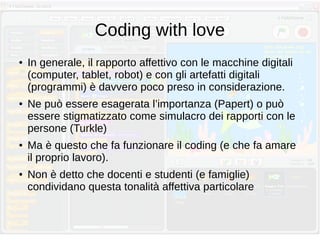 Coding with love
● In generale, il rapporto affettivo con le macchine digitali
(computer, tablet, robot) e con gli artefatti digitali
(programmi) è davvero poco preso in considerazione.
● Ne può essere esagerata l’importanza (Papert) o può
essere stigmatizzato come simulacro dei rapporti con le
persone (Turkle)
● Ma è questo che fa funzionare il coding (e che fa amare
il proprio lavoro).
● Non è detto che docenti e studenti (e famiglie)
condividano questa tonalità affettiva particolare
 
