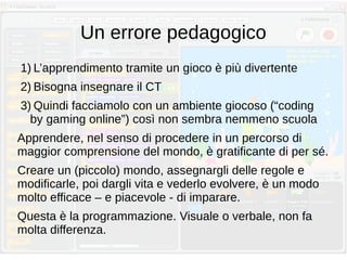 Un errore pedagogico
1) L’apprendimento tramite un gioco è più divertente
2) Bisogna insegnare il CT
3) Quindi facciamolo con un ambiente giocoso (“coding
by gaming online”) così non sembra nemmeno scuola
Apprendere, nel senso di procedere in un percorso di
maggior comprensione del mondo, è gratificante di per sé.
Creare un (piccolo) mondo, assegnargli delle regole e
modificarle, poi dargli vita e vederlo evolvere, è un modo
molto efficace – e piacevole - di imparare.
Questa è la programmazione. Visuale o verbale, non fa
molta differenza.
 
