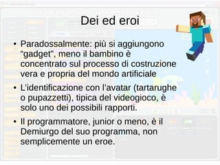 Dei ed eroi
● Paradossalmente: più si aggiungono
“gadget”, meno il bambino è
concentrato sul processo di costruzione
vera e propria del mondo artificiale
● L’identificazione con l’avatar (tartarughe
o pupazzetti), tipica del videogioco, è
solo uno dei possibili rapporti.
● Il programmatore, junior o meno, è il
Demiurgo del suo programma, non
semplicemente un eroe.
 