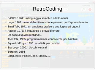 RetroCoding
● BASIC, 1964: un linguaggio semplice adatto a tutti
● Logo, 1967: un modello di interazione pensato per l'apprendimento
● SmallTalk, 1971: un ambiente grafico e una logica ad oggetti
● Pascal, 1973; il linguaggio a prova di errore
● Un buco di quasi trent'anni...
● ToonTalk, 1995: programmazione concorrente per bambini
● Squeak! /Etoys, 1996: smalltalk per bambini
● StarLogo, 2000: i blocchi verticali
● Scratch, 2003
● Snap, Kojo, PocketCode, Blockly, ...
 