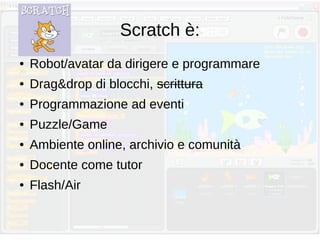Scratch è:
● Robot/avatar da dirigere e programmare
● Drag&drop di blocchi, scrittura
● Programmazione ad eventi
● Puzzle/Game
● Ambiente online, archivio e comunità
● Docente come tutor
● Flash/Air
 
