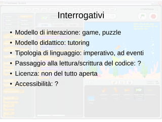 Interrogativi
● Modello di interazione: game, puzzle
● Modello didattico: tutoring
● Tipologia di linguaggio: imperativo, ad eventi
● Passaggio alla lettura/scrittura del codice: ?
● Licenza: non del tutto aperta
● Accessibilità: ?
 