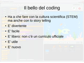 Il bello del coding
● Ha a che fare con la cultura scientifica (STEM)
ma anche con lo story telling
● E’ divertente
● E’ facile
● E’ libero: non c’è un curriculo ufficiale
● E’ utile
● E’ nuovo
 