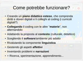 Come potrebbe funzionare?
● Creando un piano didattico esteso, che comprenda
diritti e doveri digitali e li colleghi al coding (i curricoli
digitali?)
● Collegando il coding con le altre "materie", non
alternandolo
● Adattando la proposta al contesto (culturale, didattico)
● Scegliendo il software/ambiente più adatto
● Rivalutando la componente linguistica
● Gestendo gli aspetti affettivi
● Inventando problemi e narrazioni
● + Ricerca, sperimentazione, apprendimento...
 