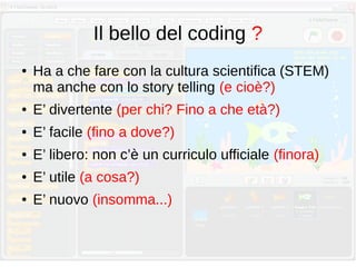 Il bello del coding ?
● Ha a che fare con la cultura scientifica (STEM)
ma anche con lo story telling (e cioè?)
● E’ divertente (per chi? Fino a che età?)
● E’ facile (fino a dove?)
● E’ libero: non c’è un curriculo ufficiale (finora)
● E’ utile (a cosa?)
● E’ nuovo (insomma...)
 