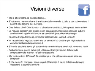 Visioni diverse
● Ma io che c'entro, io insegno latino...
● E' tutta una manovra far entrare l'aziendalismo nella scuola e per sottomettere i
docenti alle logiche del mercato.
● Che ti devo dire? Con Scratch ci divertiamo un sacco, l'ora passa in un attimo
● La "scuola digitale" non esiste e non sono gli strumenti che possono indurre
cambiamenti significativi anche se conditi di (pseudo) metodologia.
● Si passa troppo tempo al computer tralasciando i rapporti umani!!!
●
Mi raccomando ragazzi: fatevi tutti un account su Gmail e poi registratevi su
www.lamiaclasseduepuntozero.it
●
E' inutile studiare: tanto gli studenti ne sanno sempre più di noi, loro sono nativi
●
Probabilmente anche tu hai già utilizzato strategie tipiche del metodo
computazionale ma non ne sei consapevole
●
Ma vuoi mettere il Pascal? Ai miei tempi si che si facevano cose serie coi
computer
●
A che serve? I computer sono stupidi, Wikipedia è piena di fatti ma bisogna
insegnare la capacità critiche
 