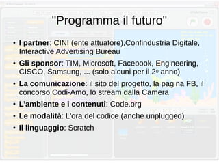 "Programma il futuro"
● I partner: CINI (ente attuatore),Confindustria Digitale,
Interactive Advertising Bureau
● Gli sponsor: TIM, Microsoft, Facebook, Engineering,
CISCO, Samsung, ... (solo alcuni per il 20 anno)
● La comunicazione: il sito del progetto, la pagina FB, il
concorso Codi-Amo, lo stream dalla Camera
● L’ambiente e i contenuti: Code.org
● Le modalità: L'ora del codice (anche unplugged)
● Il linguaggio: Scratch
 