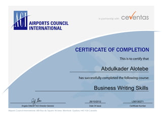 in partnership with
Airports Council International, 800 Rue du Square Victoria, Montreal, Quebec H4Z 1G8 Canada
CERTIFICATE OF COMPLETION
This is to certify that
has successfully completed the following course:
Angela Gittens - ACI Director General Date Of Issue Certificate Number
Abdulkader Alotebe
Business Writing Skills
26/10/2012 LS6130271
 