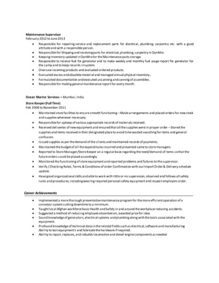 Maintenance Supervisor
February 2012 to June2013
 Responsible for repairing service and replacement parts for electrical, plumbing, carpentry etc. with a good
attitudeand with a responsibleperson.
 Responsiblefor Shippingand receivingparts for electrical,plumbing,carpentry in DynMro.
 KeepingInventory updated inDynMrofor theMaintenancepartsstorage.
 Responsible to receive fuel for generator and to make weekly and monthly fuel usage report for generator for
the camp and to keep records insystem.
 Oversawincomingproducts and evaluated ordered products.
 Evaluated excessandobsoletematerial and managed annual physical inventory.
 Formulated documentation andexecuted uncanningandcanningof assemblies.
 Responsiblefor makinggeneral maintenancereportfor every month.
Ocean Marine Services – Mumbai,India
Store Keeper(FullTime)
Feb 2008 to November 2011
 Maintained storefacilitiesto ensuresmooth functioning –Madearrangements and placed ordersfor newstock
and supplieswhenever necessary.
 Responsiblefor upkeep of variousappropriate recordsof materialsreceived.
 Received deliveries of newequipmentand ensuredthatall thesupplieswerein proper order –Stored the
suppliesanditems received in theirdesignated placeto avoid timewasted searchingforitems and general
confusion.
 Issued supplies asper thedemand of the clientsand maintained recordsof payments.
 Maintained thebudgetof all theexpendituresincurred and presented sameto storemanagers.
 Reported to StoreManager/StoreKeeper on a regularbasisregardingtheneed/demand of items sothatthe
futureorders could beplaced accordingly.
 Monitored thefunctioningof storeequipmentandreported problems and failuresto thesupervisor.
 Verify / CheckingRates,Terms & Conditionsof order Confirmation with ourImportOrder& Delivery schedule
update.
 Havegood organizational skillsandableto work with littleor no supervision,observed and followsall safety
rules andprocedures,includingwearingrequired personal safety equipmentand respectemployersorder.
Career Achievements
 Implemented a morethorough preventativemaintenanceprogramfor themoreefficientoperation of a
conveyor systemcuttingdowntimeto a minimum.
 Taughtlocal Afghan workforcebasicHealth andSafety in and around theworkplacereducing accidents.
 Suggested a method of reducingemployeeabsenteeism,awarded prizefor idea.
 Sound knowledgeof generators,electrical systems andplumbingalongwiththetools associated with the
equipment.
 Profound knowledgeof technical dataintherelated fieldssuchaselectrical,softwareand manufacturing
Ability to testequipment’s and fabricatethehardwareif required.
 Ability to repair, replaces,and rebuilds locomotiveand diesel enginecomponentsasneeded.
 