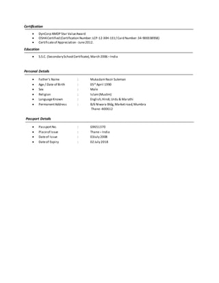 Certification
 DynCorp AMDP Star ValueAward
 OSHACertified (Certification Number:LCP-12-30H-131/ Card Number:34-900338958)
 Certificateof Appreciation - June2012.
Education
 S.S.C. (SecondarySchool Certificate),March 2006–India
Personal Details
 Father’s Name : MukadamNazir Suleman
 Age / Date of Birth : 05th
April 1990
 Sex : Male
 Religion : Islam(Muslim)
 LanguageKnown : English,Hindi,Urdu & Marathi
 PermanentAddress : B/6 Niwara Bldg,Marketroad,Mumbra
Thane-400612
Passport Details
 PassportNo. : G9651370
 Placeof Issue : Thane– India
 Dateof Issue : 03July 2008
 Dateof Expiry : 02 July 2018
 