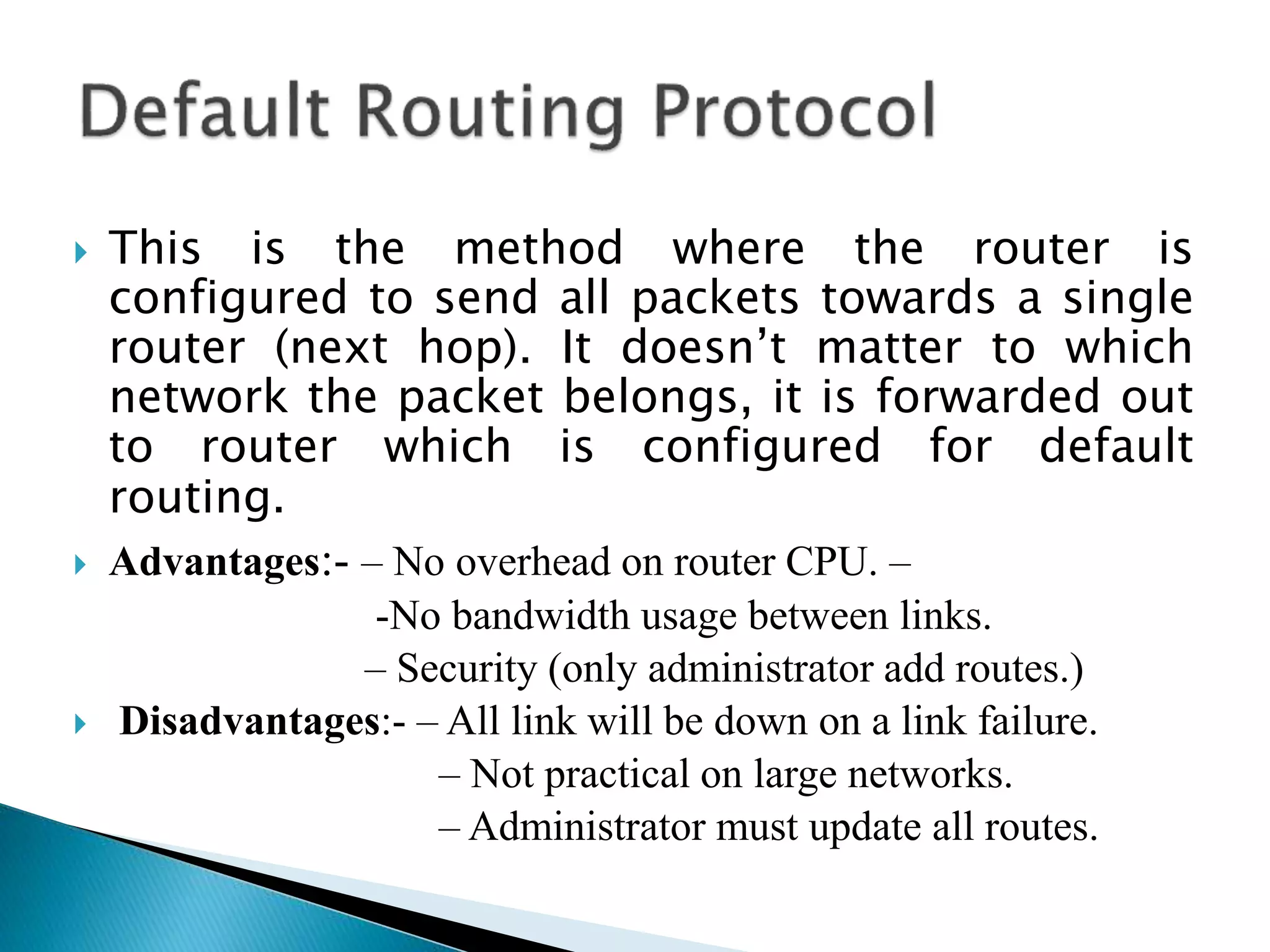  This is the method where the router is
configured to send all packets towards a single
router (next hop). It doesn’t matter to which
network the packet belongs, it is forwarded out
to router which is configured for default
routing.
 Advantages:- – No overhead on router CPU. –
-No bandwidth usage between links.
– Security (only administrator add routes.)
 Disadvantages:- – All link will be down on a link failure.
– Not practical on large networks.
– Administrator must update all routes.
 