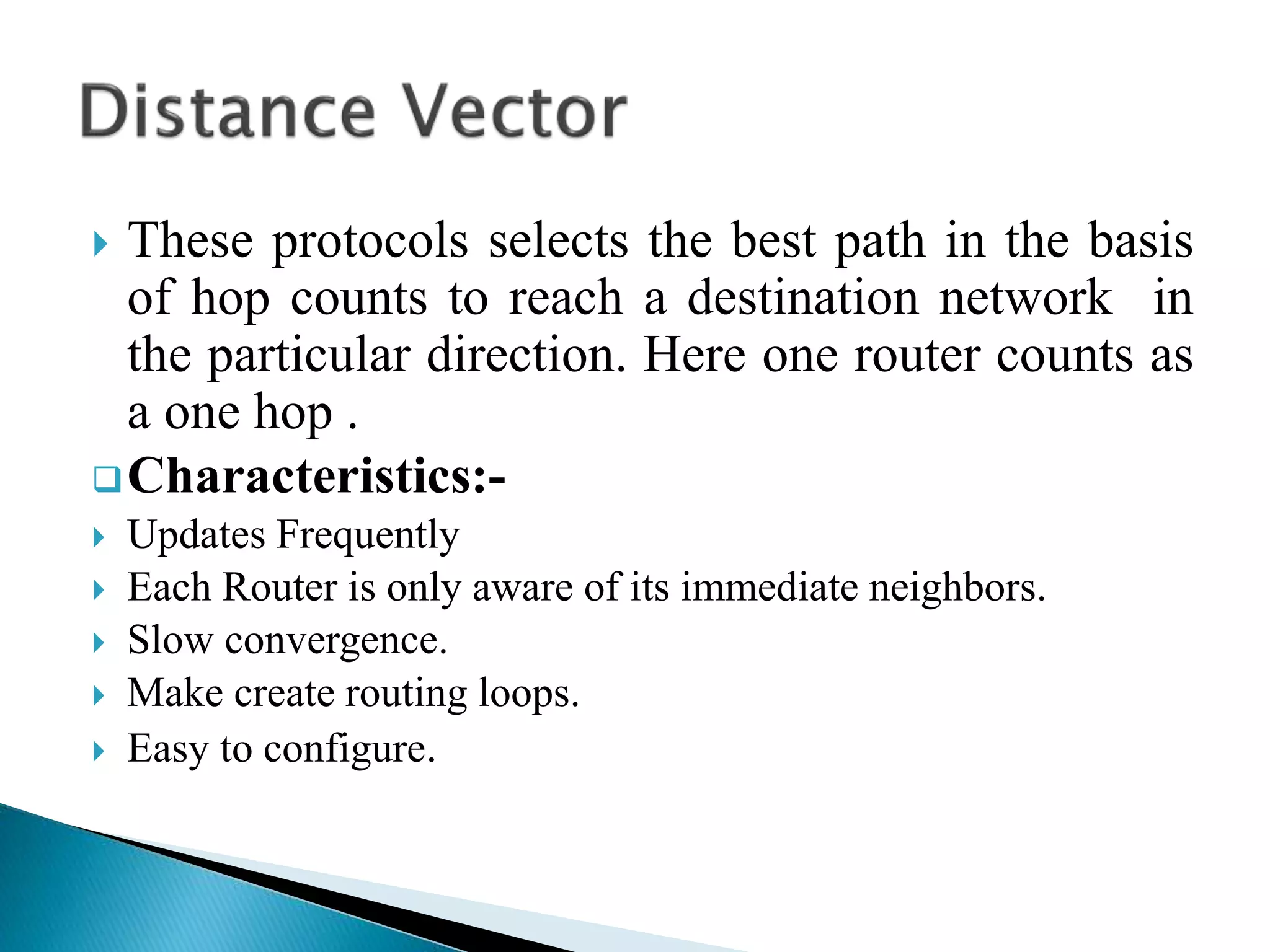  These protocols selects the best path in the basis
of hop counts to reach a destination network in
the particular direction. Here one router counts as
a one hop .
Characteristics:-
 Updates Frequently
 Each Router is only aware of its immediate neighbors.
 Slow convergence.
 Make create routing loops.
 Easy to configure.
 