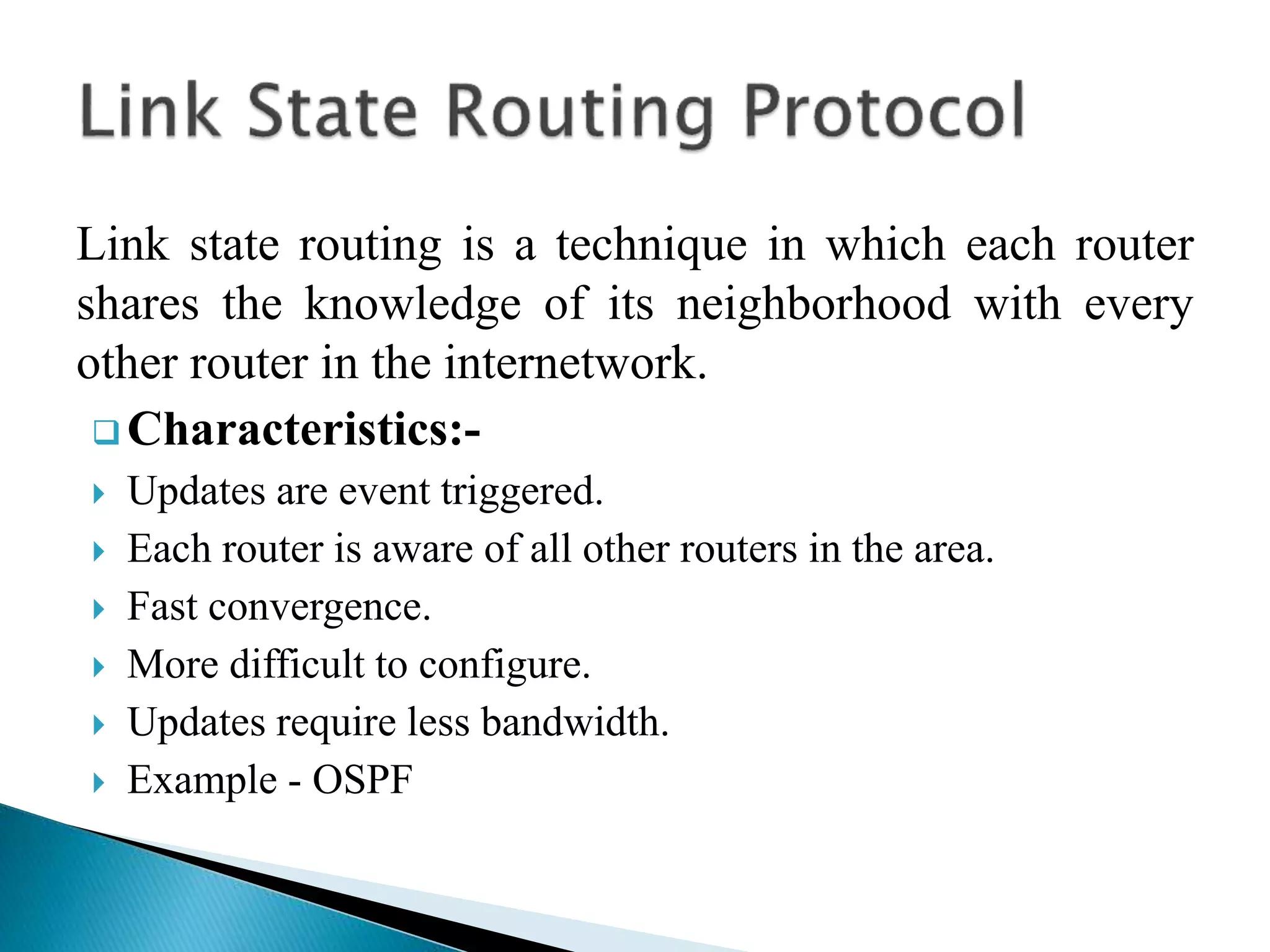 Link state routing is a technique in which each router
shares the knowledge of its neighborhood with every
other router in the internetwork.
 Characteristics:-
 Updates are event triggered.
 Each router is aware of all other routers in the area.
 Fast convergence.
 More difficult to configure.
 Updates require less bandwidth.
 Example - OSPF
 