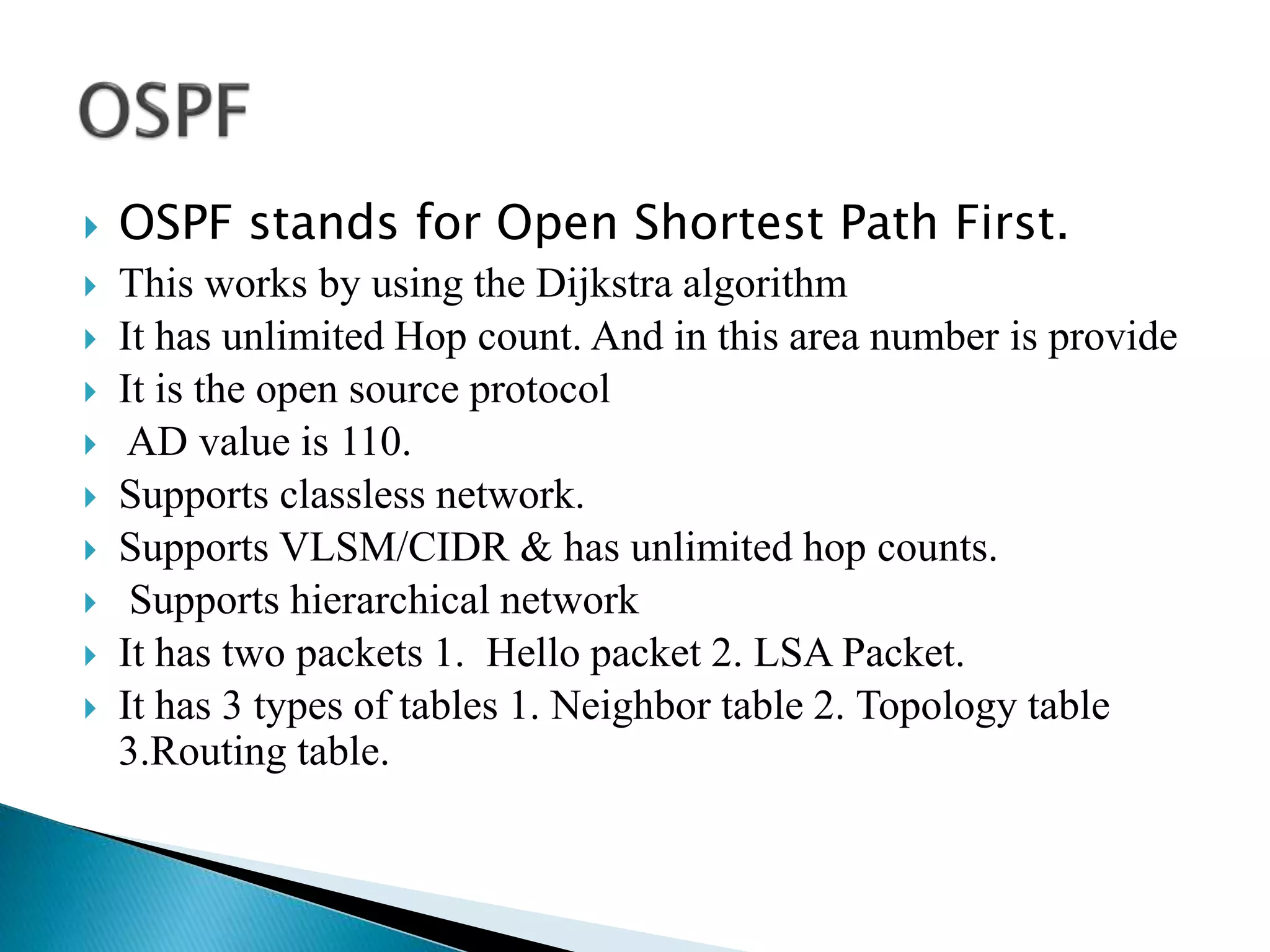  OSPF stands for Open Shortest Path First.
 This works by using the Dijkstra algorithm
 It has unlimited Hop count. And in this area number is provide
 It is the open source protocol
 AD value is 110.
 Supports classless network.
 Supports VLSM/CIDR & has unlimited hop counts.
 Supports hierarchical network
 It has two packets 1. Hello packet 2. LSA Packet.
 It has 3 types of tables 1. Neighbor table 2. Topology table
3.Routing table.
 
