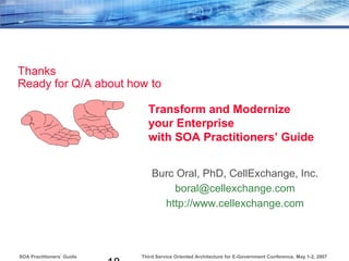 Third Service Oriented Architecture for E-Government Conference, May 1-2, 2007SOA Practitioners’ Guide
Thanks
Ready for Q/A about how to
Burc Oral, PhD, CellExchange, Inc.
boral@cellexchange.com
http://www.cellexchange.com
Transform and Modernize
your Enterprise
with SOA Practitioners’ Guide
 