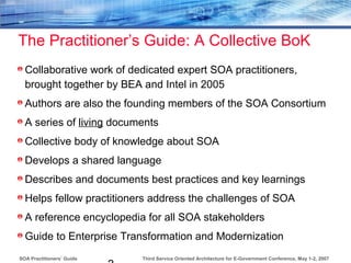 Third Service Oriented Architecture for E-Government Conference, May 1-2, 2007SOA Practitioners’ Guide
The Practitioner’s Guide: A Collective BoK
Collaborative work of dedicated expert SOA practitioners,
brought together by BEA and Intel in 2005
Authors are also the founding members of the SOA Consortium
A series of living documents
Collective body of knowledge about SOA
Develops a shared language
Describes and documents best practices and key learnings
Helps fellow practitioners address the challenges of SOA
A reference encyclopedia for all SOA stakeholders
Guide to Enterprise Transformation and Modernization
 
