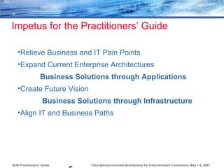 Third Service Oriented Architecture for E-Government Conference, May 1-2, 2007SOA Practitioners’ Guide
Impetus for the Practitioners’ Guide
•Relieve Business and IT Pain Points
•Expand Current Enterprise Architectures
Business Solutions through Applications
•Create Future Vision
Business Solutions through Infrastructure
•Align IT and Business Paths
 