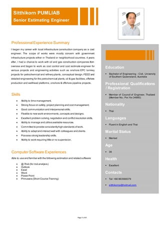 Page 1 of 11
Sitthikorn PUMLIAB
Senior Estimating Engineer
ProfessionalExperience Summary
Skills
 Ability to time management.
 Strong focus on safety, project planning and costmanagement.
 Good communication and interpersonal skills.
 Flexible to new work environments,concepts and designs.
 Excellent problem solving,negotiation and conflictresolution skills.
 Ability to manage and utilise available resources.
 Committed to provide consistentlyhigh standards ofwork.
 Ability to adaptand interact well with colleagues and clients.
 Possess strong leadership skills.
 Ability to work requiring little or no supervision.
ComputerSoftware Experiences
Able to use and familiar with the following estimation and related software:
 @ Risk (for risk analysis)
 Outlook
 Excel
 Word
 Power Point
 Primavera (Short Course Training)
I began my career with local infrastructure construction company as a cost
engineer. The scope of works were mostly concern with government
infrastructure projects either in Thailand or neighborhood countries. 4 years
after, I had a chance to work with oil and gas construction companies from
oversea and began to work as cost control and cost estimate engineer for
various projects and engineering activities such as onshore EPC turnkey
projects for petrochemical and refinery plants, conceptual design, FEED and
detailed engineering for the petrochemical plants, oil & gas facilities, offshore
production and wellhead platforms, onshore & offshore pipeline projects.
Education
 Bachelor of Engineering - Civil, University
of Southern Queensland, Australia
Professional Qualifications
/ Registration
 Member of Council of Engineer, Thailand
(Member No.: Por.Yor.34880)
Nationality
 Thai
Languages
 Fluent in English and Thai
Marital Status
 Married
Age
 39
Health
 Excellent
Contacts
 Tel: +66 863568379
 sitthikornp@hotmail.com
 