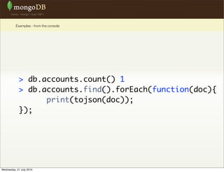 Examples - from the console




             > db.accounts.count() 1
             > db.accounts.find().forEach(function(doc){
                   print(tojson(doc));
             });




Wednesday, 21 July 2010
 