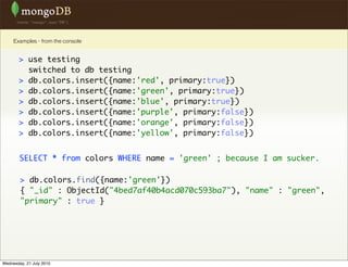 Examples - from the console


        > use testing
          switched to db testing
        > db.colors.insert({name:'red', primary:true})
        > db.colors.insert({name:'green', primary:true})
        > db.colors.insert({name:'blue', primary:true})
        > db.colors.insert({name:'purple', primary:false})
        > db.colors.insert({name:'orange', primary:false})
        > db.colors.insert({name:'yellow', primary:false})


        SELECT * from colors WHERE name = 'green' ; because I am sucker.

        > db.colors.find({name:'green'})
        { "_id" : ObjectId("4bed7af40b4acd070c593ba7"), "name" : "green",
        "primary" : true }




Wednesday, 21 July 2010
 
