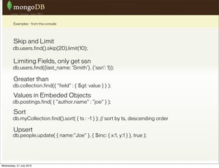 Examples - from the console




         Skip and Limit
        db.users.find().skip(20).limit(10);

         Limiting Fields, only get ssn
        db.users.find({last_name: 'Smith'}, {'ssn': 1});

         Greater than
        db.collection.find({ "field" : { $gt: value } } );

         Values in Embeded Objects
        db.postings.find( { "author.name" : "joe" } );

         Sort
        db.myCollection.find().sort( { ts : -1 } ); // sort by ts, descending order

         Upsert
        db.people.update( { name:"Joe" }, { $inc: { x:1, y:1 } }, true );




Wednesday, 21 July 2010
 