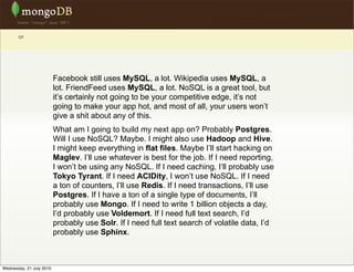 or




                          Facebook still uses MySQL, a lot. Wikipedia uses MySQL, a
                          lot. FriendFeed uses MySQL, a lot. NoSQL is a great tool, but
                          it’s certainly not going to be your competitive edge, it’s not
                          going to make your app hot, and most of all, your users won’t
                          give a shit about any of this.
                          What am I going to build my next app on? Probably Postgres.
                          Will I use NoSQL? Maybe. I might also use Hadoop and Hive.
                          I might keep everything in flat files. Maybe I’ll start hacking on
                          Maglev. I’ll use whatever is best for the job. If I need reporting,
                          I won’t be using any NoSQL. If I need caching, I’ll probably use
                          Tokyo Tyrant. If I need ACIDity, I won’t use NoSQL. If I need
                          a ton of counters, I’ll use Redis. If I need transactions, I’ll use
                          Postgres. If I have a ton of a single type of documents, I’ll
                          probably use Mongo. If I need to write 1 billion objects a day,
                          I’d probably use Voldemort. If I need full text search, I’d
                          probably use Solr. If I need full text search of volatile data, I’d
                          probably use Sphinx.



Wednesday, 21 July 2010
 