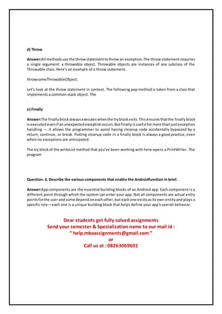 d) Throw
Answer:All methodsuse the throwstatementtothrow an exception.The throw statement requires
a single argument: a throwable object. Throwable objects are instances of any subclass of the
Throwable class. Here's an example of a throw statement.
throwsomeThrowableObject;
Let's look at the throw statement in context. The following pop method is taken from a class that
implements a common stack object. The
e) Finally
Answer:The finallyblockalwaysexecuteswhenthe tryblockexits.Thisensuresthatthe finallyblock
isexecutedevenif anunexpectedexceptionoccurs.Butfinallyisusefulformore thanjustexception
handling — it allows the programmer to avoid having cleanup code accidentally bypassed by a
return, continue, or break. Putting cleanup code in a finally block is always a good practice, even
when no exceptions are anticipated.
The try blockof the writeList method that you've been working with here opens a PrintWriter. The
program
Question. 6. Describe the various components that enable the Androidfunction in brief.
Answer:Appcomponents are the essential building blocks of an Android app. Each component is a
different point through which the system can enter your app. Not all components are actual entry
pointsforthe user andsome dependoneachother,but eachone existsasitsown entityand plays a
specific role—each one is a unique building block that helps define your app's overall behavior.
Dear students get fully solved assignments
Send your semester & Specialization name to our mail id :
“ help.mbaassignments@gmail.com ”
or
Call us at : 08263069601
 