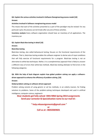 Q4. Explain the various activities involved in Software Reengineering process model [10]
Answer.
Activities involved in Software reengineering process model
This means that each of the activities presented as a part of the paradigm may be revised. For any
particular cycle, the process can terminate after any one of these activities.
Inventory analysis: Every software organization should have an inventory of all applications. The
inventory can
Q5. Explain Black-Box testing in detail [10]
Answer.
Black-Box testing
Black-box testing, also called behavioural testing, focuses on the functional requirements of the
software. That is, black-box testing enables the software engineer to derive sets of input conditions
that will fully exercise all functional requirements for a program. Black-box testing is not an
alternative to white-box techniques. Rather, it is a complementary approach that is likely to uncover
a different class of errors than white-box methods. Black-box testing attempts to find errors in the
following categories:
Q6. With the help of bock diagram explain how global problem solving can apply a software-
driven approach to enhance the efficiency of problem solving. [10]
Answer.
Global problem solving on software-driven approach
Problem solving consists of using generic or ad hoc methods, in an orderly manner, for finding
solutions to problems. Some of the problem-solving techniques developed and used in artificial
intelligence, computer science, engineerin
Dear students get fully solved SMU MBA Spring 2014 assignments
Send your semester & Specialization name to our mail id :
“ help.mbaassignments@gmail.com ”
or
Call us at : 08263069601
 