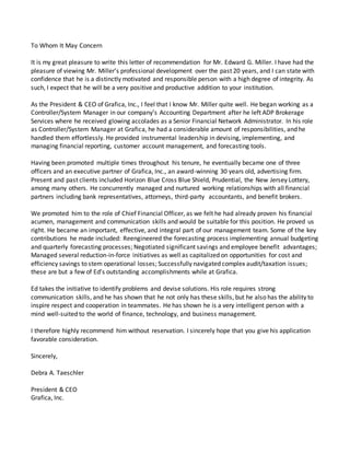 To Whom It May Concern
It is my great pleasure to write this letter of recommendation for Mr. Edward G. Miller. I have had the
pleasure of viewing Mr. Miller’s professional development over the past 20 years, and I can state with
confidence that he is a distinctly motivated and responsible person with a high degree of integrity. As
such, I expect that he will be a very positive and productive addition to your institution.
As the President & CEO of Grafica, Inc., I feel that I know Mr. Miller quite well. He began working as a
Controller/System Manager in our company’s Accounting Department after he left ADP Brokerage
Services where he received glowing accolades as a Senior Financial Network Administrator. In his role
as Controller/System Manager at Grafica, he had a considerable amount of responsibilities, and he
handled them effortlessly. He provided instrumental leadership in devising, implementing, and
managing financial reporting, customer account management, and forecasting tools.
Having been promoted multiple times throughout his tenure, he eventually became one of three
officers and an executive partner of Grafica, Inc., an award-winning 30 years old, advertising firm.
Present and past clients included Horizon Blue Cross Blue Shield, Prudential, the New Jersey Lottery,
among many others. He concurrently managed and nurtured working relationships with all financial
partners including bank representatives, attorneys, third-party accountants, and benefit brokers.
We promoted him to the role of Chief Financial Officer, as we felt he had already proven his financial
acumen, management and communication skills and would be suitable for this position. He proved us
right. He became an important, effective, and integral part of our management team. Some of the key
contributions he made included: Reengineered the forecasting process implementing annual budgeting
and quarterly forecasting processes; Negotiated significant savings and employee benefit advantages;
Managed several reduction-in-force initiatives as well as capitalized on opportunities for cost and
efficiency savings to stem operational losses; Successfully navigated complex audit/taxation issues;
these are but a few of Ed’s outstanding accomplishments while at Grafica.
Ed takes the initiative to identify problems and devise solutions. His role requires strong
communication skills, and he has shown that he not only has these skills, but he also has the ability to
inspire respect and cooperation in teammates. He has shown he is a very intelligent person with a
mind well-suited to the world of finance, technology, and business management.
I therefore highly recommend him without reservation. I sincerely hope that you give his application
favorable consideration.
Sincerely,
Debra A. Taeschler
President & CEO
Grafica, Inc.
 