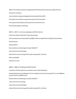 2007-12 ClientRepresentative employedbyHATCH(Pty) Ltdand hiredoutto AngloPlatinum.
Contract Co-ordinator
InstrumentationSupportat AngloplatConcentratingPlants(ACP)
Providinginstrumentationsupportandsupervisionof contractors
EnsuringContract Standardsandrequirementsof clientare met
Planningandprogressscheduling
2007-01 - 2007-11 CommissioningEngineerHATCH (Pty) Ltd
CommissionWaterval Retrofit Project,Rustenberg
InstrumentationCommissioningof two500t/hr MillsforAngloPlatinumWaterval concentrator
RetrofitProject
Responsible for:
Documentationanddrawingsincluding“ASBUILTS”
Loop checksand LoopPackages
Coldand Hot commissioningwithfunctiontestingof E& I Interface
SafetyandQA/QC
Handoverto client
2006-01 - 2006-12 Site ManagerXTRATA ALLOYS
Installationof Electrical &InstrumentationatLionProjectSteelpoort
EmployedbyXtrataas Site Manager for the installationandcommissioningof E & I on two500t/day
chrome smelters.(63MVA each)
Documentationanddrawingsincluding“ASBUILTS”
Liaisonwithclientsondesign
Loop checksand LoopPackages
Coldand Hot commissioningwithfunctiontestingof E& I Interface
 