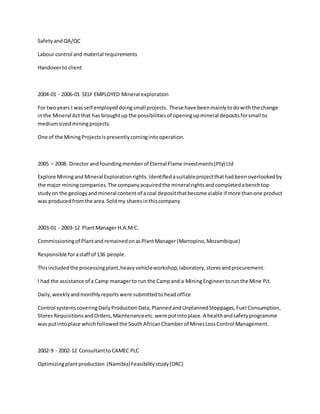 SafetyandQA/QC
Labour control and material requirements
Handoverto client
2004-01 - 2006-01 SELF EMPLOYED Mineral exploration
For twoyears I wasself employeddoingsmallprojects. These have beenmainlytodowiththe change
inthe Mineral Actthat has broughtup the possibilitiesof openingupmineral depositsforsmall to
mediumsizedminingprojects.
One of the MiningProjectsispresentlycomingintooperation.
2005 – 2008. Director andfoundingmemberof Eternal Flame Investments(Pty) Ltd
Explore Miningand Mineral Explorationrights.Identifiedasuitableprojectthathadbeenoverlookedby
the major miningcompanies.The companyacquiredthe mineral rightsandcompletedabenchtop
studyon the geologyandmineral content of acoal depositthatbecome viable if more thanone product
was producedfromthe area.Soldmy sharesinthiscompany
2003-01 - 2003-12 PlantManager H.A.M.C.
Commissioningof PlantandremainedonasPlantManager(Marropino,Mozambique)
Responsible forastaff of 136 people.
Thisincludedthe processingplant,heavyvehicleworkshop,laboratory,storesandprocurement.
I had the assistance of a Camp managerto run the Campand a MiningEngineertorunthe Mine Pit.
Daily,weeklyandmonthlyreports were submittedtoheadoffice
Control systemscoveringDailyProductionData,PlannedandUnplannedStoppages,Fuel Consumption,
StoresRequisitionsandOrders,Maintenanceetc.were putintoplace.A healthandsafetyprogramme
was putintoplace whichfollowedthe SouthAfricanChamberof MinesLossControl Management.
2002-9 - 2002-12 ConsultanttoCAMEC PLC
Optimizingplantproduction (Namibia)Feasibilitystudy(DRC)
 