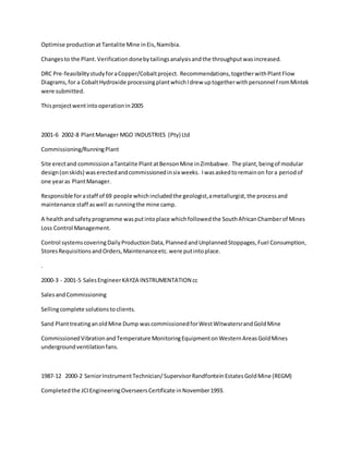 Optimise productionat Tantalite Mine inEis,Namibia.
Changes to the Plant.Verificationdonebytailingsanalysisandthe throughputwasincreased.
DRC Pre-feasibilitystudyforaCopper/Cobaltproject. Recommendations,togetherwithPlantFlow
Diagrams,for a CobaltHydroxide processingplantwhichIdrew uptogetherwithpersonnel fromMintek
were submitted.
Thisprojectwentintooperationin2005
2001-6 2002-8 PlantManager MGO INDUSTRIES (Pty) Ltd
Commissioning/RunningPlant
Site erectand commissionaTantalite PlantatBensonMine inZimbabwe. The plant,beingof modular
design(onskids) waserectedandcommissionedinsix weeks. Iwasaskedtoremainon fora periodof
one yearas PlantManager.
Responsible forastaff of 69 people whichincludedthe geologist,ametallurgist,the processand
maintenance staff aswell as runningthe mine camp.
A healthandsafetyprogramme wasputintoplace whichfollowedthe SouthAfricanChamberof Mines
Loss Control Management.
Control systemscoveringDailyProductionData,PlannedandUnplannedStoppages,Fuel Consumption,
StoresRequisitionsandOrders,Maintenanceetc.were putintoplace.
.
2000-3 - 2001-5 SalesEngineerKAYZA INSTRUMENTATION cc
SalesandCommissioning
Sellingcomplete solutionstoclients.
Sand PlanttreatinganoldMine Dump wascommissionedforWestWitwatersrandGoldMine
CommissionedVibrationandTemperature MonitoringEquipmentonWesternAreasGoldMines
undergroundventilationfans.
1987-12 2000-2 SeniorInstrumentTechnician/SupervisorRandfonteinEstatesGoldMine (REGM)
Completedthe JCIEngineeringOverseersCertificate inNovember1993.
 