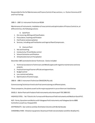 Responsible forthe full Maintenance andProcessControl of twosections,i.e. ElutionColumnsatCIP
and Final Tailings
1985-5 - 1987-11 InstrumentTechnicianREGM
Maintenance of instruments,installationof new controlsandoptimizationof ProcessControl on,at
differenttimes,the followingsections:
A. GoldPlant
1. Ore receiving,MillingandClassification.
2. Flocculation,leachingandfiltration
3. Clarificationandprecipitation
4. Services,includingcoal firedboilersandIngersol RandCompressors.
B. UraniumPlant
1. Hot acid leaching.
2. Conductivity,PHandRedox control
3. SolventExtractionandflotation
4. AnhydroxideUraniumPrecipitation
December1987 promotedtoSeniorTechnician. Dutiesincluded:
1. Technical assistance toTechniciansandMetallurgistswithregardtomaintenance andnew
projects.
2. Practical trainingof learnerofficialsandapprentices.
3. Budgetcontrol
4. Loss control and Safety.
5. Optimizationof Control Loops.
1983-8 - 1985-3 InstrumentTechnicianCRAIGCOR(Pty Ltd)
CommissioningTechnicianhired todofinal commissioningondifferentplants.
These companies,the plantsaswell asthe majorequipmentinuse onthemare listedbelow:
SASOL3 : BoilerPlantwithFoxborofieldinstrumentsandaHoneywell TDC2000 DCS
HIGHVELD STEEL : No7 ElectricArc Furnace withRosemountfieldinstrumentsandModiconGouldPLC.
NCP : Penta,StyrochemandBoilerswithYokagawafieldinstruments andYokagawaSeries8000
Controllersaswell asa YewpackDCS
AIRPRODUCTS : Gas turbinesandGas DistillationColumnswithBentlyNavada
VANDERBIJLPARK: Vibrationequipment,RosemountfieldinstrumentationandAllen BradleyPLC.
 
