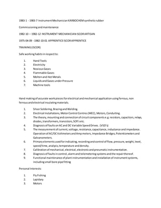 1983-1 - 1983-7 InstrumentMechanicianKARBOCHEMsyntheticrubber
Commissioningandmaintenance
1982-10 – 1982-12 INSTRUMENT MECHANICIAN ISCORARTISAN
1975-04-09 -1982-10-01 APPRENTICEISCORAPPRENTICE
TRAINING(ISCOR)
Safe workinghabitsinrespectto:
1. Hand Tools
2. Electricity
3. NoxiousGases
4. Flammable Gases
5. Moltenand Hot Metals
6. LiquidsandGasesunderPressure
7. Machine tools
Hand makingof accurate workpiecesforelectrical andmechanical applicationusingferrous,non
ferrousandelectrical insulatingmaterials.
1. SilverSoldering,BrazingandWelding.
2. Electrical Installations,MotorControl Centres(MCC),Motors,Conduiting.
3. The theory,mountingandconnectionof circuitcomponentse.g.resistors,capacitors,relays,
diodes,transformers,transistors,SCR’setc.
4. Diagnosisof faultsonACand DC Variable SpeedDrives. (VSD’s)
5. The measurementof current,voltage,resistance,capacitance,inductance andimpedance.
Operationof AC/DCVoltmetersandAmpmeters,Impedance Bridges,Potentiometersand
Galvanometers.
6. Primaryelementsusedforindicating,recordingandcontrol of flow,pressure,weight,level,
speed/time,analysis,temperature anddensity.
7. Calibrationof mechanical,electrical,electronicandpneumaticinstrumentation.
8. Diagnosisof faultsincontrol,alarmand telemeteringsystemsandthe repairthereof.
9. Functional maintenance of plant instrumentationandinstallationof instrumentsystems,
includingsmall bore pipefitting
Personal Interests:
1. FlyFishing
2. Lapidary
3. Motors
 
