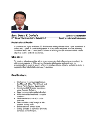 Bren Daren T. Deriada Contact: +971501816831
57th
Street Villa 33, Al Jafiliya Dubai U.A.E Email: brenderiada@yahoo.com
ProfessionalProfile
A proactive and highly motivated BS Architecture undergraduate with a 3 year experience in
Data Entry, 2 years in Supervisory position in a Group of Companies in Dubai; Recently
accredited with a PIC 2 certification. Excellent in working with the team to achieve certain
objective on time and with excellence.
Objective:
To obtain challenging position with a growing company that will provide an opportunity to
utilize my knowledge of Office works, Computer aided design and continuing my
professional and personal growth, where my positive attitude, integrity and strong desire to
succeed will contribute to the company’s success.
Qualifications:
 Well versed in computer applications
like Microsoft Office (Word, Excel, and
Power Point), Navison Systems etc.
 Architectural 2D Drawing experience
using Autocad Software.
 Good communication skills in English.
 Ability to troubleshoot basic computer
problems.
 Goal oriented and can work under
pressure.
 Demonstrated strong analytical and
problem solving skills.
 Effective trainer for new staffs.
 Willing and able to learn new products,
concepts and techniques.
 
