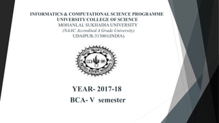 INFORMATICS & COMPUTATIONAL SCIENCE PROGRAMME
UNIVERSITY COLLEGE OF SCIENCE
MOHANLAL SUKHADIA UNIVERSITY
(NAAC Accredited A Grade University)
UDAIPUR-313001(INDIA)
YEAR- 2017-18
BCA- V semester
 