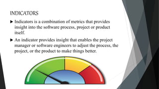 INDICATORS
 Indicators is a combination of metrics that provides
insight into the software process, project or product
itself.
 An indicator provides insight that enables the project
manager or software engineers to adjust the process, the
project, or the product to make things better.
 