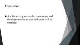Conclusion…
 A software engineer collects measures and
develops metrics so that indicators will be
obtained.
 