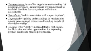  To characterize in an effort to gain an understanding “of
processes, products , resources and environment and to
establish baselines for comparisons with future
assessments.
 To evaluate “to determine status with respect to plans”.
 To predict by “gaining understandings of relationships
among processes and products and building models of
these relationships”.
 To improve by “identify[ing] roadblocks, root causes,
inefficiencies and other opportunities for improving
product quality and process performance.
 