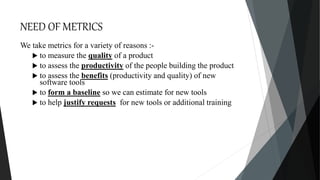 NEED OF METRICS
We take metrics for a variety of reasons :-
 to measure the quality of a product
 to assess the productivity of the people building the product
 to assess the benefits (productivity and quality) of new
software tools
 to form a baseline so we can estimate for new tools
 to help justify requests for new tools or additional training
 