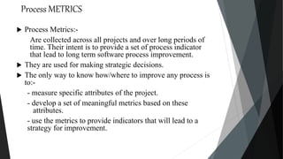 Process METRICS
 Process Metrics:-
Are collected across all projects and over long periods of
time. Their intent is to provide a set of process indicator
that lead to long term software process improvement.
 They are used for making strategic decisions.
 The only way to know how/where to improve any process is
to:-
- measure specific attributes of the project.
- develop a set of meaningful metrics based on these
attributes.
- use the metrics to provide indicators that will lead to a
strategy for improvement.
 