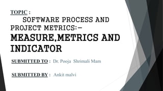 SUBMITTED TO : Dr. Pooja Shrimali Mam
SUBMITTED BY : Ankit malvi
TOPIC :
SOFTWARE PROCESS AND
PROJECT METRICS:-
MEASURE,METRICS AND
INDICATOR
 
