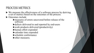 PROCESS METRICS
 We measure the effectiveness of a software process by deriving
a set of metrics based on the outcomes of the process.
 Outcomes include
measures of errors uncovered before release of the
software
defects delivered to and reported by end-users
work products delivered (productivity)
human effort expended
calendar time expended
schedule conformance
other measures.
 